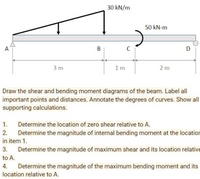 30 kN/m
50 kN-m
A
C
D
3 m
1m
2 m
Draw the shear and bending moment diagrams of the beam. Label all
important points and distances. Annotate the degrees of curves. Show all
supporting calculations.
1.
Determine the location of zero shear relative to A.
Determine the magnitude of internal bending moment at the location
in item 1.
2.
3.
Determine the magnitude of maximum shear and its location relative
to A.
4. Determine the magnitude of the maximum bending moment and its
location relative to A.
