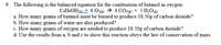 9. The following is the balanced equation for the combustion of butanol in oxygen:
CAH9OH@ + 6 O2 → 4 COe) + 5 H2O@
a. How many grams of butanol must be burned to produce 18.50g of carbon dioxide?
b. How many grams of water are also produced?
c. How many grams of oxygen are needed to produce 18.50g of carbon dioxide?
d. Use the results from a, b and c to show this reaction obeys the law of conservation of mass.
