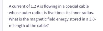 A current of 1.2 A is flowing in a coaxial cable
whose outer radius is five times its inner radius.
What is the magnetic field energy stored in a 3.0-
m length of the cable?