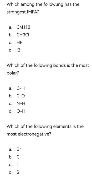 Which among the followung has the
strongest IMFA?
a.
C4H10
b. CH3CI
C.
d. 12
HF
Which of the following bonds is the most
polar?
a.
C-H
b. C-O
C. N-H
d. O-H
Which of the following elements is the
most electronegative?
a.
Br
b. Cl
C. I
d. S