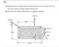 Q1)
A) Determine the resultant force and its distance from the point A for the
four forces shown in figure below when a=30.
B) The value of a if the resultant force is applied at point B.
160 lb
100 lb
40ft
A
B
25° 400 lb
30 ft
90 lb
60°
D
10 ft
C
60 ft
