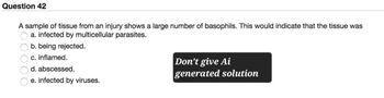 Question 42
A sample of tissue from an injury shows a large number of basophils. This would indicate that the tissue was
a. infected by multicellular parasites.
b. being rejected.
c. inflamed.
d. abscessed.
e. infected by viruses.
Don't give Ai
generated solution