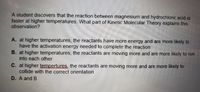 A student discovers that the reaction between magnesium and hydrochloric acid is
faster at higher temperatures. What part of Kinetic Molecular Theory explains this
observation?
A. at higher temperatures, the reactants have more energy and are more likely to
have the activation energy needed to complete the reaction
B. at higher temperatures, the reactants are moving more and are more likely to run
into each other
C. at higher tempertures, the reactants are moving more and are more likely to
collide with the correct orientation
D. A and B
