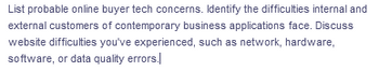 List probable online buyer tech concerns. Identify the difficulties internal and
external customers of contemporary business applications face. Discuss
website difficulties you've experienced, such as network, hardware,
software, or data quality errors.