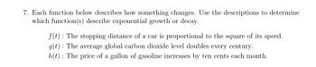 7. Each function below describes how something changes. Use the descriptions to determine
which function(s) describe exponential growth or decay.
f(t): The stopping distance of a car is proportional to the square of its speed.
g(t): The average global carbon dioxide level doubles every century.
h(t): The price of a gallon of gasoline increases by ten cents each month.