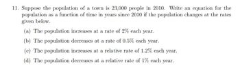 11. Suppose the population of a town is 23,000 people in 2010. Write an equation for the
population as a function of time in years since 2010 if the population changes at the rates
given below.
(a) The population increases at a rate of 2% each year.
(b) The population decreases at a rate of 0.5% each year.
The population increases at a relative rate of 1.2% each year.
(d) The population decreases at a relative rate of 1% each year.