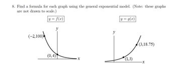 8. Find a formula for each graph using the general exponential model. (Note: these graphs
are not drawn to scale.)
y = f(x)|
(-2,100)
y
(0,4)
·x
y = g(x)
(1,3)
(3,18.75)
-X