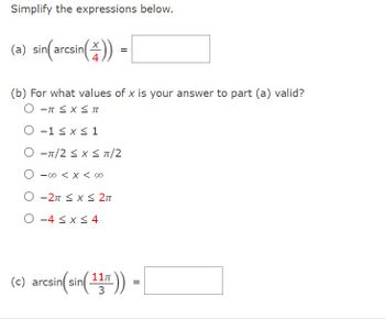 ## Simplify the expressions below.

### (a) \(\sin\left(\arcsin\left(\frac{x}{4}\right)\right) =\) 

[Answer box]

### (b) For what values of \(x\) is your answer to part (a) valid?

- \( -\pi \leq x \leq \pi \)
- \( -1 \leq x \leq 1 \)
- \( -\pi/2 \leq x \leq \pi/2 \)
- \( -\infty < x < \infty \)
- \( -2\pi \leq x \leq 2\pi \)
- \( -4 \leq x \leq 4 \)

### (c) \(\arcsin\left(\sin\left(\frac{11\pi}{3}\right)\right) =\) 

[Answer box]