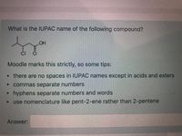 What is the IUPAC name of the following compound?
HO
CI
Moodle marks this strictly, so some tips:
•there are no spaces in IUPAC names except in acids and esters
commas separate numbers
hyphens separate numbers and words
• use nomenclature like pent-2-ene rather than 2-pentene
Answer:
