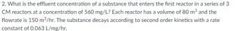 2. What is the effluent concentration of a substance that enters the first reactor in a series of 3
CM reactors at a concentration of 560 mg/L? Each reactor has a volume of 80 m³ and the
flowrate is 150 m³/hr. The substance decays according to second order kinetics with a rate
constant of 0.063 L/mg/hr.