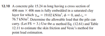 12.10 A concrete pile 15.24 m long having a cross section of
406 mm × 406 mm is fully embedded in a saturated clay
layer for which Ysat = 19.02 kN/m³, p = 0, and c₂ =
76.7 kN/m². Determine the allowable load that the pile can
carry. (Let FS = 3.) Use the a method Eq. (12.61) and Table
12.11 to estimate the skin friction and Vesic's method for
point load estimation.