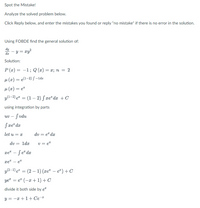 Spot the Mistake!
Analyze the solved problem below.
Click Reply below, and enter the mistakes you found or reply "no mistake" if there is no error in the solution.
Using FOBDE find the general solution of:
dy
– y = xy?
da
Solution:
P (x) = -1; Q (æ) = x; n = 2
%3D
µ (x) = e(1-2) S –ldz
µ (x) = e
y(1-2) e" = (1 – 2) S æe® dx + C
using integration by parts
uv – fvdu
Sxe" da
let u = x
dv = e" da
dv
1dx
v = e*
xe" – Se* dx
xe" – et
e² = (2 – 1) (xe" – e*)+ C
yet = e" (-x +1) + C
divide it both side by e*
y = -x +1+ Ce®
