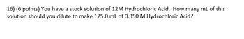 16) (6 points) You have a stock solution of 12M Hydrochloric Acid. How many mL of this
solution should you dilute to make 125.0 mL of 0.350 M Hydrochloric Acid?