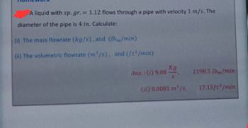 A liquid with sp. gr.= 1.12 flows through a pipe with velocity 1 m/s. The
diameter of the pipe is 4 in. Calculate:
(i) The mass flowrate (kg/s), and (Ibm/min)
(ii) The volumetric flowrate (m³/s), and (ft³/min)
Kg
Ans.: (i) 9.08
1198.5 lb/min
(it) 0.0081 m³/s.
17.15ft³/min