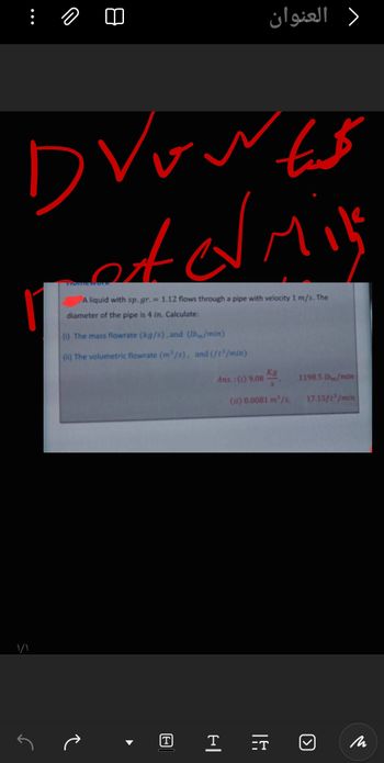 ۱/۱
g
о
DV
العنوان
گلستان
TIONIC WOTA
A liquid with sp. gr. = 1.12 flows through a pipe with velocity 1 m/s. The
diameter of the pipe is 4 in. Calculate:
(i) The mass flowrate (kg/s), and (Ibm/min)
(ii) The volumetric flowrate (m³/s), and (ft³/min)
で
T
Kg
Ans.: (1) 9.08
1198.5 lb/min
(it) 0.0081 m³/s.
17.15ft³/min
T
=T
M