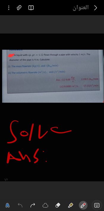 العنوان
>
TIONTICWUTK
A liquid with sp. gr. = 1.12 flows through a pipe with velocity 1 m/s. The
diameter of the pipe is 4 in. Calculate:
(i) The mass flowrate (kg/s), and (Ibm/min)
(ii) The volumetric flowrate (m³/s), and (ft³/min)
Ans.: (1) 9.08
Kg
1198.5 lb/min
(it) 0.0081 m³/s.
17.15ft³/min
Solve
Ans:
۱/۱
で
CIC