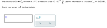 The solubility of Zn(OH)2 in water at 25 °C is measured to be 4.2 × 101
Round your answer to 2 significant digits.
L
□×10
⑤
Use this information to calculate KS, for Zn(OH)2.
sp