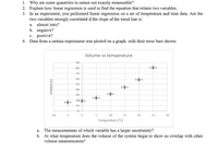 1. Why are some quantities in nature not exactly measurable?
2. Explain how linear regression is used to find the equation that relates two variables.
3. In an experiment, you performed linear regression on a set of temperature and time data. Are the
two variables strongly correlated if the slope of the trend line is:
a. almost zero?
b. negative?
c. positive?
4. Data from a certain experiment was plotted on a graph, with their error bars shown:
Volume vs temperature
90
80
70
60
50
40
30
20
10
-10
-5
10
15
20
25
30
Temperature ("C)
a. The measurements of which variable has a larger uncertainty?
b. At what temperature does the volume of the system begin to show no overlap with other
volume measurements?
Volume (L)
