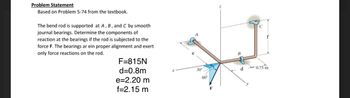 Problem Statement
Based on Problem 5-74 from the textbook.
The bend rod is supported at A, B, and C by smooth
journal bearings. Determine the components of
reaction at the bearings if the rod is subjected to the
force F. The bearings ar ein proper alignment and exert
only force reactions on the rod.
F=815N
d=0.8m
e=2.20 m
f=2.15 m
30°
60°
B
d
f
0.75 m