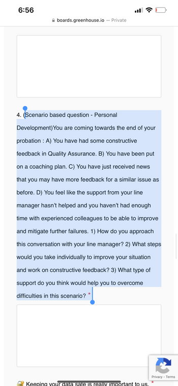 6:56
boards.greenhouse.io Private
4. (Scenario based question - Personal
Development) You are coming towards the end of your
probation : A) You have had some constructive
feedback in Quality Assurance. B) You have been put
on a coaching plan. C) You have just received news
that you may have more feedback for a similar issue as
before. D) You feel like the support from your line
manager hasn't helped and you haven't had enough
time with experienced colleagues to be able to improve
and mitigate further failures. 1) How do you approach
this conversation with your line manager? 2) What steps
would you take individually to improve your situation
and work on constructive feedback? 3) What type of
support do you think would help you to overcome
difficulties in this scenario?
★
Keeping your data sate is really important to us.
Privacy - Terms
*