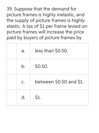 39. Suppose that the demand for
picture frames is highly inelastic, and
the supply of picture frames is highly
elastic. A tax of $1 per frame levied on
picture frames will increase the price
paid by buyers of picture frames by
a.
b.
C.
d.
less than $0.50.
$0.50.
between $0.50 and $1.
$1.