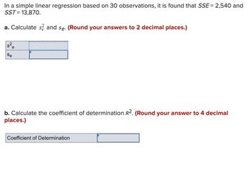 In a simple linear regression based on 30 observations, it is found that SSE = 2,540 and
SST = 13,870.
a. Calculate sand se. (Round your answers to 2 decimal places.)
s²e
Se
b. Calculate the coefficient of determination R2. (Round your answer to 4 decimal
places.)
Coefficient of Determination