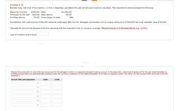 Problem 8-10
Bramble Corp. lost most of its inventory in a fire in December, just before the year-end physical inventory was taken. The corporation's books disclosed the following:
Beginning inventory $390,000 Sales
Purchases for the year 820,000 Sales returns
Purchase returns
78,000
Gross margin on sales
Merchandise with a selling price of $45,000 remained undamaged after the fire. Damaged merchandise with an original selling price of $26,000 had a net realizable value of $8,600.
Loss of inventory due to fire s
Calculate the amount lost because of the fire, assuming that the corporation had no insurance coverage. (Round answer to 0 decimal places, e.g. 5,275.)
Y
Prepare the journal entry to record the loss and account for the damaged inventory in a separate Damaged Inventory account. In the same entry, record cost of goods sold for the year ended December 31.
(Credit account titles are automatically indented when the amount is entered. Do not indent manually. If no entry is required, select "No Entry" for the account titles and enter 0 for the
amounts.)
Account Titles and Explanation
Y
T
Y
T
$1,266,200
49,000
Debit
38%
Credit