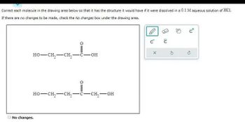 Correct each molecule in the drawing area below so that it has the structure it would have if it were dissolved in a 0.1 M aqueous solution of HCI.
If there are no changes to be made, check the No changes box under the drawing area.
HO–CH, CH
-OH
HO–CH,—CH 2-C-CH₂-OH
No changes.
с
G