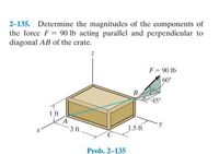 2-135. Determine the magnitudes of the components of
the force F 90 lb acting parallel and perpendicular to
diagonal AB of the crate.
F = 90 lb
60°
B.
45°
1 ft
3 ft
1.5 ft
Prob. 2-135
