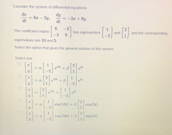 Consider the system of differential equations
dy
dt
dx
dt
1
O
The coefficient matrix
Select one:
O
6
-2
eigenvalues are 10 and 5.
Select the option that gives the general solution of this system.
6x – 2y,
-
I
I
-
elot
=
1
+
-2x +9y.
-
-2
9
elot + B
[ ] = a[1] ¹² + 8 [¹₂] ₁²
2
elot
est
-
[:]-[₁]
has eigenvectors
[²]
[¹₂] M
[42]
est
sin(106) + [2]
B
cos(10t) + B
2
[1]
cos (5t)
sin (5t)
[22]
and
[3]
and the corresponding