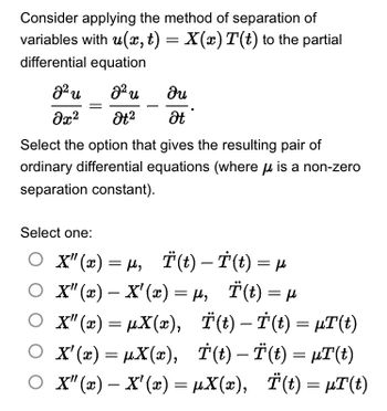 Consider applying the method of separation of
variables with u(x, t) = X(x) T(t) to the partial
differential equation
82 u
Əx²
J² u
Ət²
du
Ət
Select the option that gives the resulting pair of
ordinary differential equations (where is a non-zero
separation constant).
Select one:
○ X"(x) = µ, Ï(t) — Ï(t) = µ
○ X" (x) - X'(x) = μ₁ Ï(t) = µ
µ₂
Ο X"(x) = µX(x),
○ X'(x) = µX(x),
○ X" (x) - X'(x) = µX(x), Ï(t) = µT(t)
Ï(t) — Ï(t) = µT(t)
T(t)-Ï(t) = µT(t)