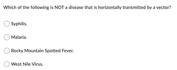 **Question:**

Which of the following is NOT a disease that is horizontally transmitted by a vector?

- Syphilis
- Malaria
- Rocky Mountain Spotted Fever
- West Nile Virus

**Explanation:**

This question asks about diseases and their modes of transmission. A vector-transmitted disease is one that is spread by organisms, usually insects. Consider which of these diseases do not fit this category.