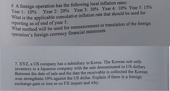 6 A foreign operation has the following local inflation rates:
Year 1: 10%
Year 2: 20% Year 3: 30% Year 4: 10% Year 5: 15%
What is the applicable cumulative inflation rate that should be used for
reporting as of end of year 5.
What method will be used for remeasurement or translation of the foreign
operation's foreign currency financial statements.
7. XYZ, a US company has a subsidiary in Korea. The Korean sub sells
inventory to a Japanese company with the sale denominated in US dollars.
Between the date of sale and the date the receivable is collected the Korean
won strengthens 10% against the US dollar. Explain if there is a foreign
exchange gain or loss or no FX impact and why.