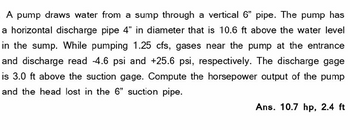 A pump draws water from a sump through a vertical 6" pipe. The pump has
a horizontal discharge pipe 4" in diameter that is 10.6 ft above the water level
in the sump. While pumping 1.25 cfs, gases near the pump at the entrance
and discharge read -4.6 psi and +25.6 psi, respectively. The discharge gage
is 3.0 ft above the suction gage. Compute the horsepower output of the pump
and the head lost in the 6" suction pipe.
Ans. 10.7 hp, 2.4 ft