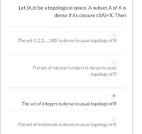 Let (X,T) be a topological space. A subset A of X is
dense if its closure cl(A)=X. Then
The set {1,2,3,.,100} is dense in usual topology of R
The set of natural numbers is dense in usual
.topology of R
.The set of integers is dense in usual topology of R
The set of irrationals is dense in usual topology of R
