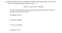 10.) Hydrogen sulfide (H2S) is a contaminant commonly found in natural gas. It isremoved by
reaction with oxygen to produce elemental sulfur.
2H2S(g) + O2(g)= 2S(s) +2H2O(g)
For each of the following scenarios, determine whether the equilibrium will shift to
the right, shift to the left, or neither:
(a) addition of O2(g)
(b) removal of H2S(g)
(c) removal of H2O(g)
(d) addition of S(s).
