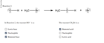**Reaction 2:**

\[ \cdot\cdot \overset{:\cdot}{\text{O}}{\dashv\text{H}} + \text{H}_3\text{C}{-}\overset{\cdot\cdot}{\overset{:}{\text{Br}}} \rightarrow \text{H}_3\text{C}{-}\overset{:}{\text{O}}{\dashv\text{H}} + {\overset{\cdot\cdot}{\overset{:\cdot}{\text{B}}}\overset{\cdot\cdot}{\overset{:}{\text{r}}}} \]

**In Reaction 2, the reactant HO⁻ is:**

- ☐ Lewis base
- ☑ Nucleophile
- ☑ Brønsted base

**The reactant CH₃Br is:**

- ☑ Brønsted acid
- ☐ Nucleophile
- ☐ Lewis acid

**Explanation:**

In this reaction, the hydroxide ion (HO⁻) acts as a nucleophile and a Brønsted base, donating a pair of electrons to form a bond while also accepting a proton (H⁺) from CH₃Br. The CH₃Br molecule is acting as a Brønsted acid, providing the proton to the hydroxide ion. 

The reaction leads to the formation of methanol (CH₃OH) and a bromide ion (Br⁻). The diagram uses dots to indicate electron pairs and shows the movement of electrons from the nucleophile to the electrophile through curved arrows.