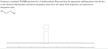 Construct a simulated ¹ H NMR spectrum for 1,2-dichloroethane. Drag and drop the appropriate splitting pattern into the box
on the chemical shift baseline, and add an integration value above the signal. Peak height does not represent an
integration value.
CI
CI