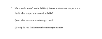 6. Water melts at o°C, and solidifies / freezes at that same temperature.
(a) At what temperature does it solidify?
(b) At what temperature does agar melt?
(c) Why do you think this difference might matter?