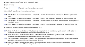 c. Report and interpret the P-value for the test statistic value.
Enter the P-value.
P-value =
(Round to three decimal places as needed.)
Interpret the P-value. Choose the correct answer below.
A. The P-value is the probability of obtaining a sample with a mean of 40 or more hours, assuming the alternative hypothesis is
true.
B. The P-value is the probability of obtaining a sample with a mean of 40 or more hours, assuming the null hypothesis is true.
C. The P-value is the probability of obtaining a sample with a mean as extreme as 45.2 hours or more extreme, assuming the null
hypothesis is true.
D. The P-value is the probability of obtaining a sample with a mean of 45.2 hours or more, assuming the null hypothesis is true.
d. Explain how to make a decision for the significance level of 0.01.
A. Since the P-value is greater than α = 0.01, there is not enough evidence to reject the null hypothesis or to conclude that the
population mean work week for men is significantly greater than 40 hours.
B. Since the P-value is less than α = 0.01, there is sufficient evidence to reject the null hypothesis and to conclude that the
population mean work week for men is significantly different than 40 hours.
C. Since the P-value is less than α = 0.01, there is sufficient evidence to reject the alternative hypothesis and to conclude that the
population mean work week for men does not equal 40 hours.
D. Since the P-value is less than α = 0.01, there is sufficient evidence to accept the null hypothesis and to conclude that the
population mean work week for men is equal to 40 hours.