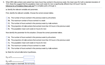 5. When 899 male workers were asked how many hours they worked in the previous week, the mean was 45.2 with a standard deviation of
14.5. Does this suggest that the population mean work week for men is significantly different than 40 hours? Use the
Inference for a Population Mean web app² to complete parts a through d.
a. Identify the relevant variable and parameter.
First, identify the relevant variable. Choose the correct answer below.
A. The number of hours worked in the previous week by all workers
B. The maximum number of hours worked in a week
C. The number of hours worked in the previous week by male workers
D. The proportion of male workers that worked more than 40 hours in the previous week
E. The population mean work week (in hours) for men
Now identify the parameter for this situation. Choose the correct parameter below.
A. The number of hours worked in the previous week by all workers
B. The proportion of male workers that worked more than 40 hours in the previous week
C. The population mean work week (in hours) for men
D. The maximum number of hours worked in a week
E. The number of hours worked in the previous week by male workers
b. State the null and alternative hypotheses.
Ho: μ(1)
Ha:μ (2)
(Type integers or decimals. Do not round.)