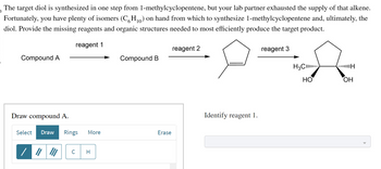 0
The target diol is synthesized in one step from 1-methylcyclopentene, but your lab partner exhausted the supply of that alkene.
Fortunately, you have plenty of isomers (CH₁) on hand from which to synthesize 1-methylcyclopentene and, ultimately, the
diol. Provide the missing reagents and organic structures needed to most efficiently produce the target product.
reagent 1
Compound A
Draw compound A.
Select Draw Rings More
с
H
Compound B
Erase
reagent 2
Identify reagent 1.
reagent 3
H3C..
HO
....|H
OH