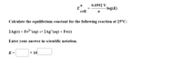 0.0592 V
E
cell
-log(K)
Calculate the equilibrium constant for the following reaction at 25°C:
2Ag(s) + Fe2*(aq) = 2Ag*(aq) + Fe(s)
Enter your answer in scientific notation.
K =
x 10
