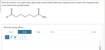 **Ozonolysis of an Alkene**

**Task:**
Draw the structure of an eight-carbon alkene that would yield the following compound (and no others) after treatment with ozone followed by dimethyl sulfide.

**Compound Structure:**
The given compound is a chain with eight carbons and features three ketone groups. It is structured as:
- An aldehyde group (H-C=O) at one end. 
- A central section with two adjacent ketone groups (C=O).
- Another ketone ending with a methyl group (CH3).

**Instructions:**
Draw the starting alkene.

**Tool Options:**
- **Select:** Allows you to select parts of the molecule.
- **Draw:** Tools are provided to draw single, double, and triple bonds, along with carbon (C) and hydrogen (H) atoms.
- **Rings:** Options to add cyclic structures.
- **Erase:** To remove parts of the drawing.

By using these tools, depict the initial eight-carbon alkene structure that matches the specified requirements for ozonolysis.