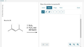 **Text Transcription and Explanation for an Educational Website**

**Title: Reaction B: Hydroboration-Oxidation**

**Description:**

In this exercise, we explore Reaction B, where we perform a hydroboration-oxidation of an alkene. The given alkene is 3-methyl-1-butene. The reaction involves the following steps:

1. **Reagents Used:**
   - Step 1: Borane (\( \text{B}_2\text{H}_6 \))
   - Step 2: Hydrogen Peroxide (\( \text{H}_2\text{O}_2 \)) in the presence of aqueous Sodium Hydroxide (\( \text{3M NaOH} \))

2. **Mechanism Overview:**
   - **Hydroboration:** In the first step, the alkene reacts with borane (\( \text{B}_2\text{H}_6 \)), where the boron adds to the less substituted carbon of the double bond. This is an anti-Markovnikov addition.
   - **Oxidation:** Subsequently, the intermediate is oxidized by \( \text{H}_2\text{O}_2 \) and \( \text{NaOH} \) to form an alcohol. The OH group will add to the less substituted carbon, maintaining the anti-Markovnikov product.

3. **Task:**
   - Draw the product formed after performing the hydroboration-oxidation reaction on 3-methyl-1-butene.

**Tools Available for Drawing:**
- You are provided with drawing tools including single, double, and triple bonds, as well as the elements: Carbon (C), Hydrogen (H), Oxygen (O), and Boron (B).

**Instructions:**
- Utilize the drawing tools to depict the structure of the alcohol product. Ensure to represent the correct stereochemistry and regiochemistry as per the reaction mechanism.

This exercise is designed to help you understand the selectivity and mechanism of hydroboration-oxidation reactions in organic chemistry, especially in terms of regioselective addition to alkenes.