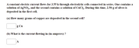 A constant electric current flows for 3.55 h through electrolytic cells connected in series. One contains a
solution of AGNO3, and the second contains a solution of CuCl2. During this time, 2.50 g of silver is
deposited in the first cell.
(a) How many grams of copper are deposited in the second cell?
g Cu
(b) What is the current flowing in (in amperes) ?
A
