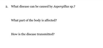 **Question 2: Understanding Diseases Caused by Aspergillus sp.**

1. **What disease can be caused by Aspergillus sp.?**

   Aspergillus species can cause a disease known as aspergillosis. This condition can manifest in several forms, including allergic reactions, infections in the lungs, and infection spread to other organs.

2. **What part of the body is affected?**

   Aspergillosis typically affects the respiratory system, particularly the lungs. However, it can also spread to other parts of the body, including the sinuses, skin, and in severe cases, organs like the brain or kidneys if the infection disseminates.

3. **How is the disease transmitted?**

   Aspergillosis is primarily transmitted through the inhalation of fungal spores. These spores are commonly found in the environment, especially in soil, decaying vegetation, and dust, making it difficult to avoid exposure entirely. Individuals with weakened immune systems or underlying lung conditions are more susceptible to infection.