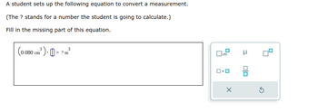 A student sets up the following equation to convert a measurement.
(The ? stands for a number the student is going to calculate.)
Fill in the missing part of this equation.
3
(0.080 cm³) = ?m³
x10
X
3
00