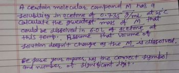 A certain molecular compound M has a
Solubility in acetone of 0.735 g/md. at 25°C
Calculate the greatest mass of M that
could be dissolved in 6.0L of acetone at
this temp. Assume that volume of
solution doesn't change of the M is dissolved.
Bet
Be see your angurer, has the correct
of