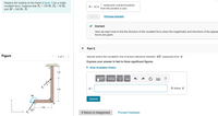 Replace the loading on the frame (Figure 1) by a single
resultant force. Suppose that F1 = 150 lb, F2 = 50 lb,
and M = 500 lb · ft.
measured counterclockwise
from the positive x axis
0 = 42.6
Submit
Previous Answers
Correct
Here we learn how to find the direction of the resultant force when the magnitudes and directions of the applied
forces are given.
Part C
Figure
1 of 1
Specify where the resultant's line of action intersects member AB, measured from A.
Express your answer in feet to three significant figures.
• View Available Hint(s)
2 ft
ΑΣφ
vec
y =
ft below A
4 ft
M
Submit
-3 ft
30
* F2
< Return to Assignment
Provide Feedback
